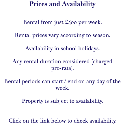 Prices and Availability Rental from just £400 per week. Rental prices vary according to season. Availability in school holidays. Any rental duration considered (charged pro-rata). Rental periods can start / end on any day of the week. Property is subject to availability. Click on the link below to check availability. 